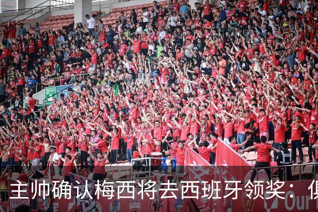 主帅确认梅西将去西班牙领奖：俱乐部完全支持，这是很重要的荣誉