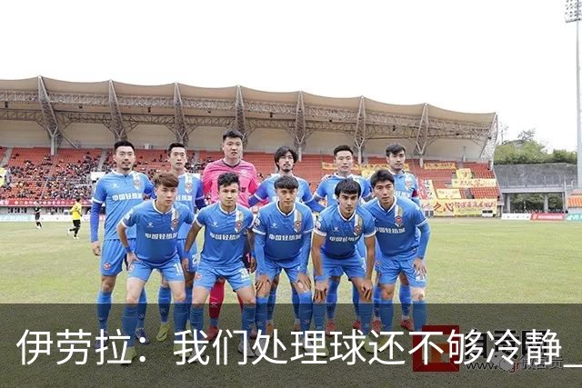 伊劳拉：我们处理球还不够冷静 弗林蓬是肌肉不适 索博旧伤未痊愈