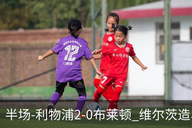 半场-利物浦2-0布莱顿 维尔茨造乌龙伊萨克建功巴尔科拉送助攻