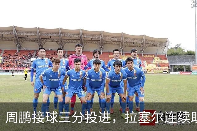 周鹏接球三分投进，拉塞尔连续助攻李弘权两记三分完成回应