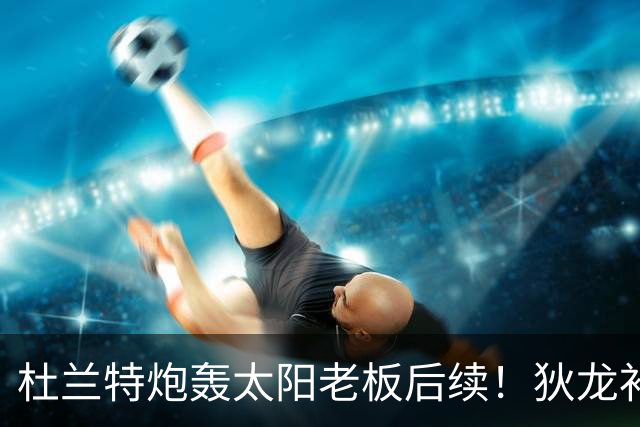 杜兰特炮轰太阳老板后续！狄龙补刀KD：感谢马特清理更衣室那股臭味