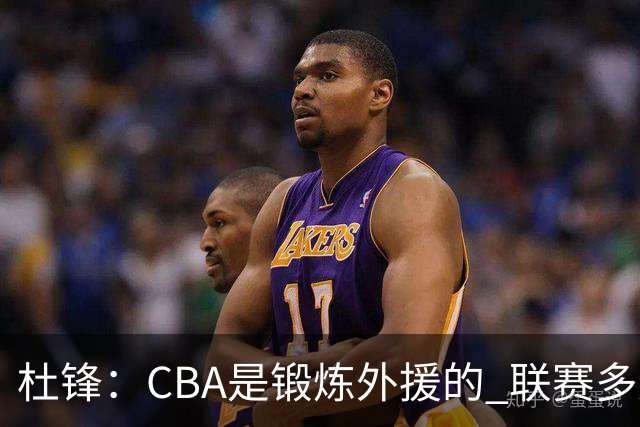 杜锋：CBA是锻炼外援的 联赛多少场也没用 国家队后卫支配球机会很小