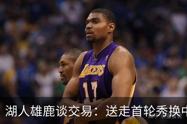 湖人雄鹿谈交易：送走首轮秀换中锋，消息人士却泼冷水