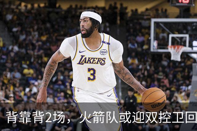 背靠背2场，火箭队或迎双控卫回归！新援重新登场，谢泼德复出在即