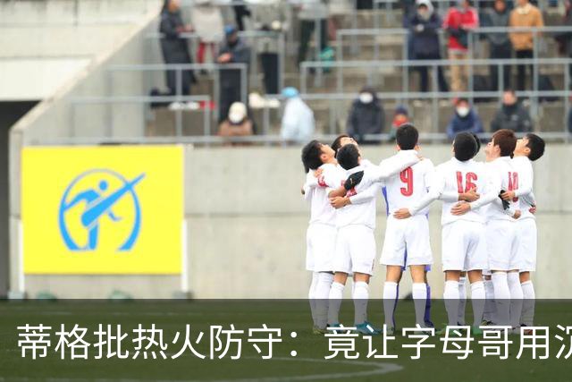 蒂格批热火防守：竟让字母哥用沉退防守