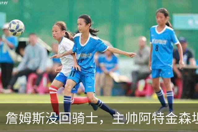 詹姆斯没回骑士，主帅阿特金森坦言：头两天很抑郁