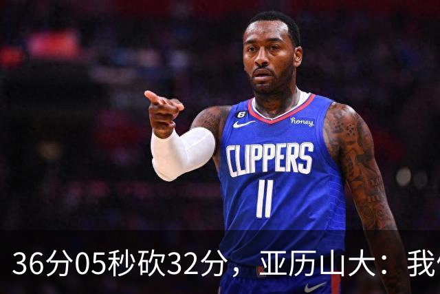 36分05秒砍32分，亚历山大：我们比过去更饥饿
